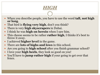 HIGH
 When you describe people, you have to use the word tall, not high
or long.
 That bird is flying very high, don't you think?
 There is very high skyscrapers in Dubai.
 I think he was high on heroin when I saw him.
 This cheese seems to be rather rather high, I thinks it's best to
throw it away.
 I achieved higher level in the game.
 There are lots of highs and lows in this school.
 Are you going to high school after you finish grammar school?
 I love your high heels, they look so good on you!
 You'll have to jump rather high if your going to get over that
fence.
 