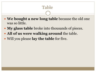 Table
 We bought a new long table because the old one
was so little.
 My glass table broke into thousands of pieces.
 All of us were walking around the table.
 Will you please lay the table for five.
 