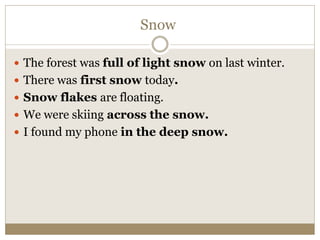 Snow
 The forest was full of light snow on last winter.
 There was first snow today.
 Snow flakes are floating.
 We were skiing across the snow.
 I found my phone in the deep snow.
 