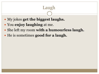 Laugh
 My jokes get the biggest laughs.
 You enjoy laughing at me.
 She left my room with a humourless laugh.
 He is sometimes good for a laugh.
 