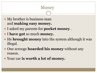 Money
 My brother is business man
and making easy money.
 I asked my parents for pocket money .
 I have got so much money.
 He brought money into the system although it was
illegal.
 One scrooge hoarded his money without any
reason.
 Your car is worth a lot of money.
 