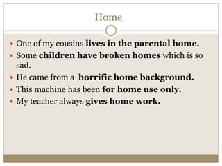 Home
 One of my cousins lives in the parental home.
 Some children have broken homes which is so
sad.
 He came from a horrific home background.
 This machine has been for home use only.
 My teacher always gives home work.
 