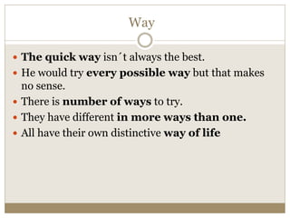 Way
 The quick way isn´t always the best.
 He would try every possible way but that makes
no sense.
 There is number of ways to try.
 They have different in more ways than one.
 All have their own distinctive way of life
 