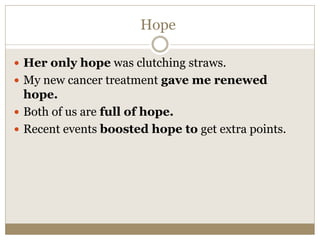 Hope
 Her only hope was clutching straws.
 My new cancer treatment gave me renewed
hope.
 Both of us are full of hope.
 Recent events boosted hope to get extra points.
 
