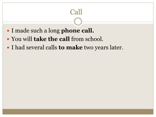 Call
 I made such a long phone call.
 You will take the call from school.
 I had several calls to make two years later.
 