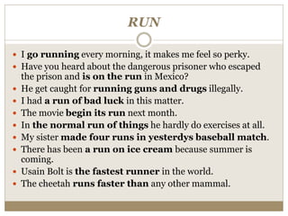 RUN
 I go running every morning, it makes me feel so perky.
 Have you heard about the dangerous prisoner who escaped
the prison and is on the run in Mexico?
 He get caught for running guns and drugs illegally.
 I had a run of bad luck in this matter.
 The movie begin its run next month.
 In the normal run of things he hardly do exercises at all.
 My sister made four runs in yesterdys baseball match.
 There has been a run on ice cream because summer is
coming.
 Usain Bolt is the fastest runner in the world.
 The cheetah runs faster than any other mammal.
 