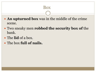 Box
 An upturned box was in the middle of the crime
scene.
 Two sneaky men robbed the security box of the
bank.
 The lid of a box.
 The box full of nails.
 