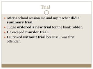 Trial
 After a school session me and my teacher did a
summary trial.
 Judge ordered a new trial for the bank robber.
 He escaped murder trial.
 I survived without trial because I was first
offender.
 