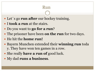 Run
 Let´s go run after our hockey training.
 I took a run at the stairs.
 Do you want to go for a run?
 The prisoner have been on the run for two days.
 He hit the home run!
 Bayern Munchen extended their winning run toda
y. They have won ten games in a row.
 She really have a run of good luck.
 My dad runs a business.
 
