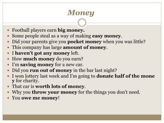 Money
 Football players earn big money.
 Some people steal as a way of making easy money.
 Did your parents give you pocket money when you was little?
 This company has large amount of money.
 I haven't got any money left.
 How much money do you earn?
 I'm saving money for a new car.
 Did you run out of money in the bar last night?
 I won lottery last week and I'm going to donate half of the mone
y for charity.
 That car is worth lots of money.
 Why you throw your money for the things you don't need.
 You owe me money!
 