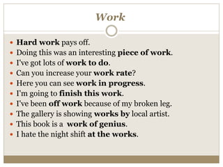 Work
 Hard work pays off.
 Doing this was an interesting piece of work.
 I've got lots of work to do.
 Can you increase your work rate?
 Here you can see work in progress.
 I'm going to finish this work.
 I've been off work because of my broken leg.
 The gallery is showing works by local artist.
 This book is a work of genius.
 I hate the night shift at the works.
 