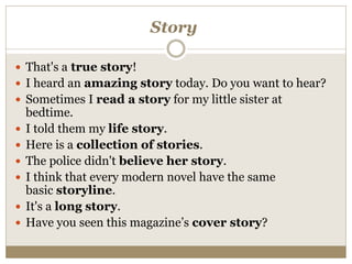 Story
 That's a true story!
 I heard an amazing story today. Do you want to hear?
 Sometimes I read a story for my little sister at
bedtime.
 I told them my life story.
 Here is a collection of stories.
 The police didn't believe her story.
 I think that every modern novel have the same
basic storyline.
 It's a long story.
 Have you seen this magazine’s cover story?
 