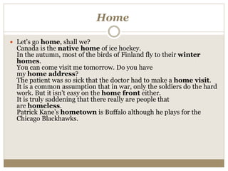 Home
 Let's go home, shall we?
Canada is the native home of ice hockey.
In the autumn, most of the birds of Finland fly to their winter
homes.
You can come visit me tomorrow. Do you have
my home address?
The patient was so sick that the doctor had to make a home visit.
It is a common assumption that in war, only the soldiers do the hard
work. But it isn't easy on the home front either.
It is truly saddening that there really are people that
are homeless.
Patrick Kane’s hometown is Buffalo although he plays for the
Chicago Blackhawks.
 