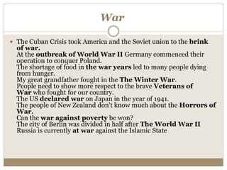 War
 The Cuban Crisis took America and the Soviet union to the brink
of war.
At the outbreak of World War II Germany commenced their
operation to conquer Poland.
The shortage of food in the war years led to many people dying
from hunger.
My great grandfather fought in the The Winter War.
People need to show more respect to the brave Veterans of
War who fought for our country.
The US declared war on Japan in the year of 1941.
The people of New Zealand don't know much about the Horrors of
War.
Can the war against poverty be won?
The city of Berlin was divided in half after The World War II
Russia is currently at war against the Islamic State
 