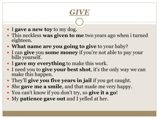 GIVE
 I gave a new toy to my dog.
 This neckless was given to me two years ago when i turned
eighteen.
 What name are you going to give to your baby?
 I can give you some money if you're not able to pay your
bills yourself.
 I gave my everything to make this work.
 I need you to give your best shot, it's the only way we can
make this happen.
 They'll give you five years in jail if you get caught.
 She gave me a smile, and that made me very happy.
 You can't know if you don't try, so give it a go!
 My patience gave out and I yelled at her.
 