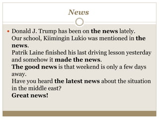 News
 Donald J. Trump has been on the news lately.
Our school, Kiimingin Lukio was mentioned in the
news.
Patrik Laine finished his last driving lesson yesterday
and somehow it made the news.
The good news is that weekend is only a few days
away.
Have you heard the latest news about the situation
in the middle east?
Great news!
 