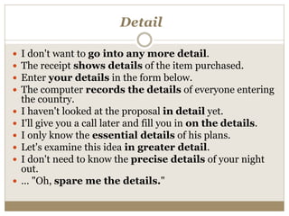 Detail
 I don't want to go into any more detail.
 The receipt shows details of the item purchased.
 Enter your details in the form below.
 The computer records the details of everyone entering
the country.
 I haven't looked at the proposal in detail yet.
 I'll give you a call later and fill you in on the details.
 I only know the essential details of his plans.
 Let's examine this idea in greater detail.
 I don't need to know the precise details of your night
out.
 … "Oh, spare me the details."
 