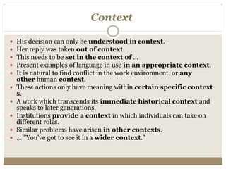 Context
 His decision can only be understood in context.
 Her reply was taken out of context.
 This needs to be set in the context of …
 Present examples of language in use in an appropriate context.
 It is natural to find conflict in the work environment, or any
other human context.
 These actions only have meaning within certain specific context
s.
 A work which transcends its immediate historical context and
speaks to later generations.
 Institutions provide a context in which individuals can take on
different roles.
 Similar problems have arisen in other contexts.
 … "You've got to see it in a wider context."
 