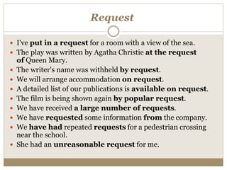 Request
 I've put in a request for a room with a view of the sea.
 The play was written by Agatha Christie at the request
of Queen Mary.
 The writer's name was withheld by request.
 We will arrange accommodation on request.
 A detailed list of our publications is available on request.
 The film is being shown again by popular request.
 We have received a large number of requests.
 We have requested some information from the company.
 We have had repeated requests for a pedestrian crossing
near the school.
 She had an unreasonable request for me.
 