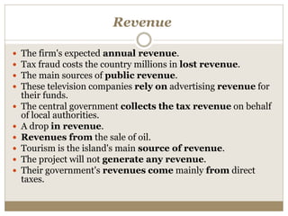 Revenue
 The firm's expected annual revenue.
 Tax fraud costs the country millions in lost revenue.
 The main sources of public revenue.
 These television companies rely on advertising revenue for
their funds.
 The central government collects the tax revenue on behalf
of local authorities.
 A drop in revenue.
 Revenues from the sale of oil.
 Tourism is the island's main source of revenue.
 The project will not generate any revenue.
 Their government's revenues come mainly from direct
taxes.
 