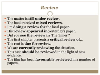 Review
 The matter is still under review.
 The book received mixed reviews.
 I'm doing a review for the local paper.
 His review appeared in yesterday's paper.
 Did you see the review in 'The Times'?
 The first chapter presents a critical review of...
 The rent is due for review.
 We are currently reviewing the situation.
 This case should be reviewed in the light of new
evidence.
 The film has been favourably reviewed in a number of
papers.
 