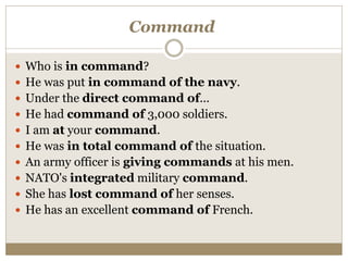 Command
 Who is in command?
 He was put in command of the navy.
 Under the direct command of...
 He had command of 3,000 soldiers.
 I am at your command.
 He was in total command of the situation.
 An army officer is giving commands at his men.
 NATO's integrated military command.
 She has lost command of her senses.
 He has an excellent command of French.
 