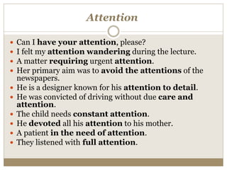 Attention
 Can I have your attention, please?
 I felt my attention wandering during the lecture.
 A matter requiring urgent attention.
 Her primary aim was to avoid the attentions of the
newspapers.
 He is a designer known for his attention to detail.
 He was convicted of driving without due care and
attention.
 The child needs constant attention.
 He devoted all his attention to his mother.
 A patient in the need of attention.
 They listened with full attention.
 
