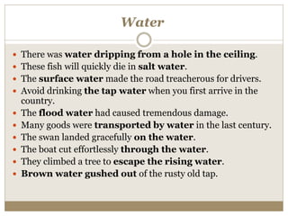 Water
 There was water dripping from a hole in the ceiling.
 These fish will quickly die in salt water.
 The surface water made the road treacherous for drivers.
 Avoid drinking the tap water when you first arrive in the
country.
 The flood water had caused tremendous damage.
 Many goods were transported by water in the last century.
 The swan landed gracefully on the water.
 The boat cut effortlessly through the water.
 They climbed a tree to escape the rising water.
 Brown water gushed out of the rusty old tap.
 