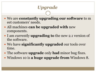 Upgrade
 We are constantly upgrading our software to m
eet customers' needs.
 All machines can be upgraded with new
components.
 I am currently upgrading to the new 2.1 version of
the software.
 We have significantly upgraded our tools over
time.
 The software upgrade only had minor bug fixes.
 Windows 10 is a huge upgrade from Windows 8.
 