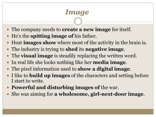Image
 The company needs to create a new image for itself.
 He's the spitting image of his father.
 Heat images show where most of the activity in the brain is.
 The industry is trying to shed its negative image.
 The visual image is steadily replacing the written word.
 In real life she looks nothing like her media image.
 The pixel information used to show a digital image.
 I like to build up images of the characters and setting before
I start to write.
 Powerful and disturbing images of the war.
 She was aiming for a wholesome, girl-next-door image.
 