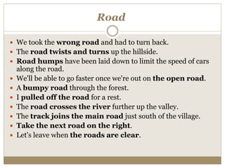Road
 We took the wrong road and had to turn back.
 The road twists and turns up the hillside.
 Road humps have been laid down to limit the speed of cars
along the road.
 We'll be able to go faster once we're out on the open road.
 A bumpy road through the forest.
 I pulled off the road for a rest.
 The road crosses the river further up the valley.
 The track joins the main road just south of the village.
 Take the next road on the right.
 Let's leave when the roads are clear.
 