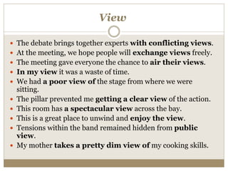 View
 The debate brings together experts with conflicting views.
 At the meeting, we hope people will exchange views freely.
 The meeting gave everyone the chance to air their views.
 In my view it was a waste of time.
 We had a poor view of the stage from where we were
sitting.
 The pillar prevented me getting a clear view of the action.
 This room has a spectacular view across the bay.
 This is a great place to unwind and enjoy the view.
 Tensions within the band remained hidden from public
view.
 My mother takes a pretty dim view of my cooking skills.
 