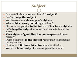 Subject
 Can we talk about a more cheerful subject?
 Don't change the subject.
 We discussed a wide range of subjects.
 What subjects are you taking at A level?
 She was disappointed to fail in two of her four subjects.
 Let's drop the subject since we don't seem to be able to
agree.
 The subject of gambling has come up several times
recently.
 I wish he'd stick to the subject rather than telling us his
boring stories.
 His illness left him subject to asthmatic attacks.
 Work is a taboo subject when we go out for dinner.
 