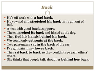 Back
 He's off work with a bad back.
 He yawned and stretched his back as he got out of
bed.
 A seat with good back support.
 The cat arched its back and hissed at the dog.
 They tied his hands behind his back.
 We could only get seats at the back.
 Two passengers sat in the back of the car.
 I've got pain in my lower back.
 They sat back to back so they couldn't see each others'
works.
 She thinks that people talk about her behind her back.
 
