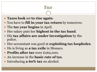 Tax
 Taxes look set to rise again.
 You have to fill in your tax return by tomorrow.
 The tax year begins in April.
 Her salary puts her highest in the tax band.
 His tax affairs are under investigation by the
police.
 Her accountant was good at exploiting tax loopholes.
 He is living as a tax exile in Monaco.
 Profits after tax were £262,000.
 An increase in the basic rate of tax.
 Introducing a 60% tax on alcohol.
 