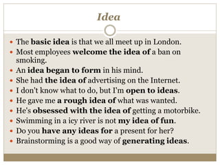 Idea
 The basic idea is that we all meet up in London.
 Most employees welcome the idea of a ban on
smoking.
 An idea began to form in his mind.
 She had the idea of advertising on the Internet.
 I don't know what to do, but I'm open to ideas.
 He gave me a rough idea of what was wanted.
 He's obsessed with the idea of getting a motorbike.
 Swimming in a icy river is not my idea of fun.
 Do you have any ideas for a present for her?
 Brainstorming is a good way of generating ideas.
 