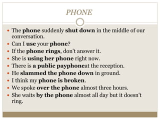 PHONE
 The phone suddenly shut down in the middle of our
conversation.
 Can I use your phone?
 If the phone rings, don't answer it.
 She is using her phone right now.
 There is a public payphoneat the reception.
 He slammed the phone down in ground.
 I think my phone is broken.
 We spoke over the phone almost three hours.
 She waits by the phone almost all day but it doesn't
ring.
 