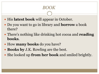 BOOK
 His latest book will appear in October.
 Do you want to go in library and borrow a book
there?
 There's nothing like drinking hot cocoa and reading
books.
 How many books do you have?
 Books by J.K. Rowling are the best.
 She looked up from her book and smiled brightly.
 