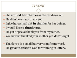 THANK
 She smiled her thanks as the car drove off.
 He didn't even say thank you.
 I give her a small gift in thanks for her doings.
 I would like to thank you.
 He got a special thank you from my father.
 You haven't thanked your mother yet, don't forget
it.
 Thank you is a small but very significant word.
 He gave thanks to God for winning in lottery.
 
