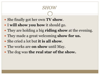 SHOW
 She finally got her own TV show.
 I will show you how it should go.
 They are holding a big riding show at the evening.
 They made a great welcoming show for us.
 She cried a lot but it is all show.
 The works are on show until May.
 The dog was the real star of the show.
 
