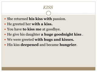 KISS
 She returned his kiss with passion.
 He greeted her with a kiss.
 You have to kiss me at goodbye.
 He give his daughter a huge goodnight kiss .
 We were greeted with hugs and kisses.
 His kiss deepened and became hungrier.
 