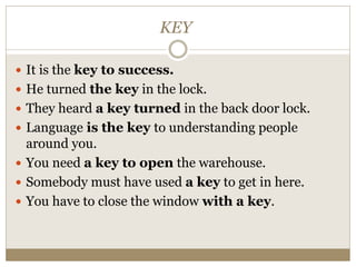 KEY
 It is the key to success.
 He turned the key in the lock.
 They heard a key turned in the back door lock.
 Language is the key to understanding people
around you.
 You need a key to open the warehouse.
 Somebody must have used a key to get in here.
 You have to close the window with a key.
 
