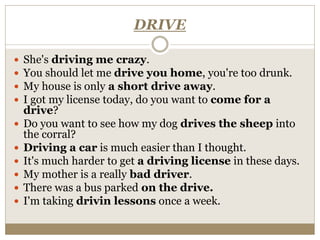 DRIVE
 She's driving me crazy.
 You should let me drive you home, you're too drunk.
 My house is only a short drive away.
 I got my license today, do you want to come for a
drive?
 Do you want to see how my dog drives the sheep into
the corral?
 Driving a car is much easier than I thought.
 It's much harder to get a driving license in these days.
 My mother is a really bad driver.
 There was a bus parked on the drive.
 I'm taking drivin lessons once a week.
 