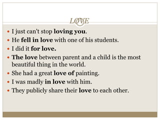 LOVE
 I just can't stop loving you.
 He fell in love with one of his students.
 I did it for love.
 The love between parent and a child is the most
beautiful thing in the world.
 She had a great love of painting.
 I was madly in love with him.
 They publicly share their love to each other.
 