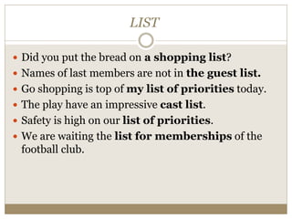 LIST
 Did you put the bread on a shopping list?
 Names of last members are not in the guest list.
 Go shopping is top of my list of priorities today.
 The play have an impressive cast list.
 Safety is high on our list of priorities.
 We are waiting the list for memberships of the
football club.
 