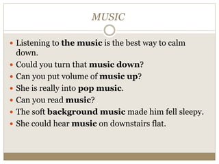 MUSIC
 Listening to the music is the best way to calm
down.
 Could you turn that music down?
 Can you put volume of music up?
 She is really into pop music.
 Can you read music?
 The soft background music made him fell sleepy.
 She could hear music on downstairs flat.
 