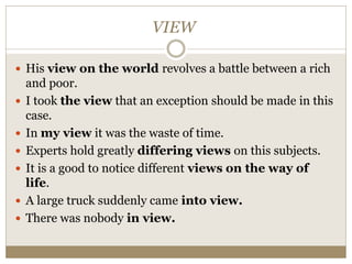 VIEW
 His view on the world revolves a battle between a rich
and poor.
 I took the view that an exception should be made in this
case.
 In my view it was the waste of time.
 Experts hold greatly differing views on this subjects.
 It is a good to notice different views on the way of
life.
 A large truck suddenly came into view.
 There was nobody in view.
 
