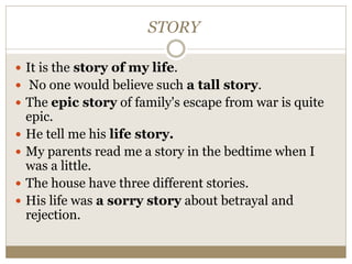 STORY
 It is the story of my life.
 No one would believe such a tall story.
 The epic story of family's escape from war is quite
epic.
 He tell me his life story.
 My parents read me a story in the bedtime when I
was a little.
 The house have three different stories.
 His life was a sorry story about betrayal and
rejection.
 