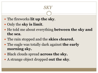 SKY
 The fireworks lit up the sky.
 Only the sky is limit.
 He told me about everything between the sky and
the sea.
 The rain stopped and the skies cleared.
 The eagle was totally dark against the early
morning sky.
 Black clouds spread across the sky.
 A strange object dropped out the sky.
 
