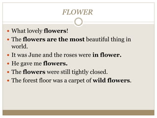 FLOWER
 What lovely flowers!
 The flowers are the most beautiful thing in
world.
 It was June and the roses were in flower.
 He gave me flowers.
 The flowers were still tightly closed.
 The forest floor was a carpet of wild flowers.
 